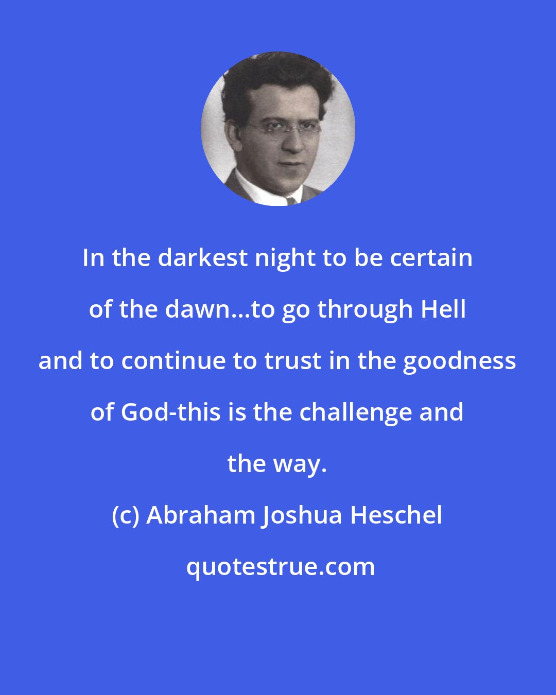 Abraham Joshua Heschel: In the darkest night to be certain of the dawn...to go through Hell and to continue to trust in the goodness of God-this is the challenge and the way.