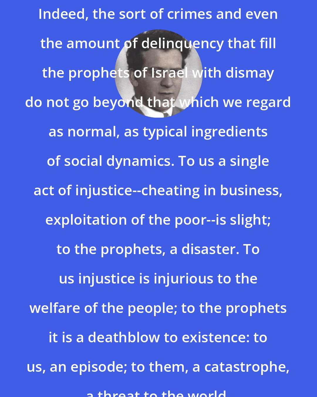 Abraham Joshua Heschel: Indeed, the sort of crimes and even the amount of delinquency that fill the prophets of Israel with dismay do not go beyond that which we regard as normal, as typical ingredients of social dynamics. To us a single act of injustice--cheating in business, exploitation of the poor--is slight; to the prophets, a disaster. To us injustice is injurious to the welfare of the people; to the prophets it is a deathblow to existence: to us, an episode; to them, a catastrophe, a threat to the world.