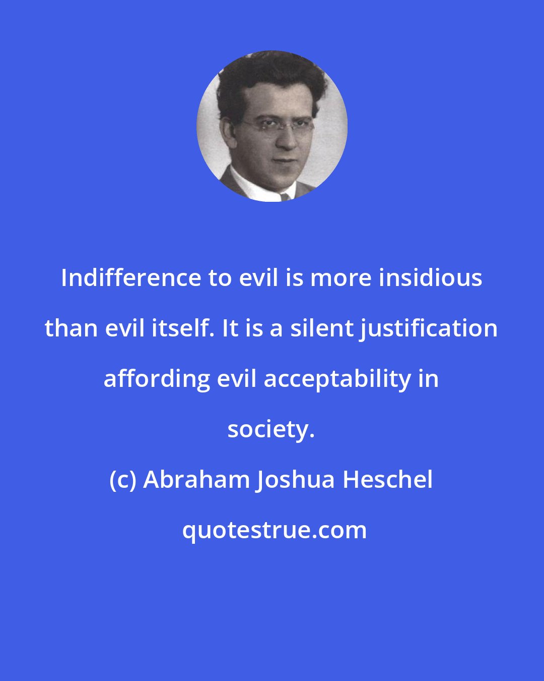 Abraham Joshua Heschel: Indifference to evil is more insidious than evil itself. It is a silent justification affording evil acceptability in society.