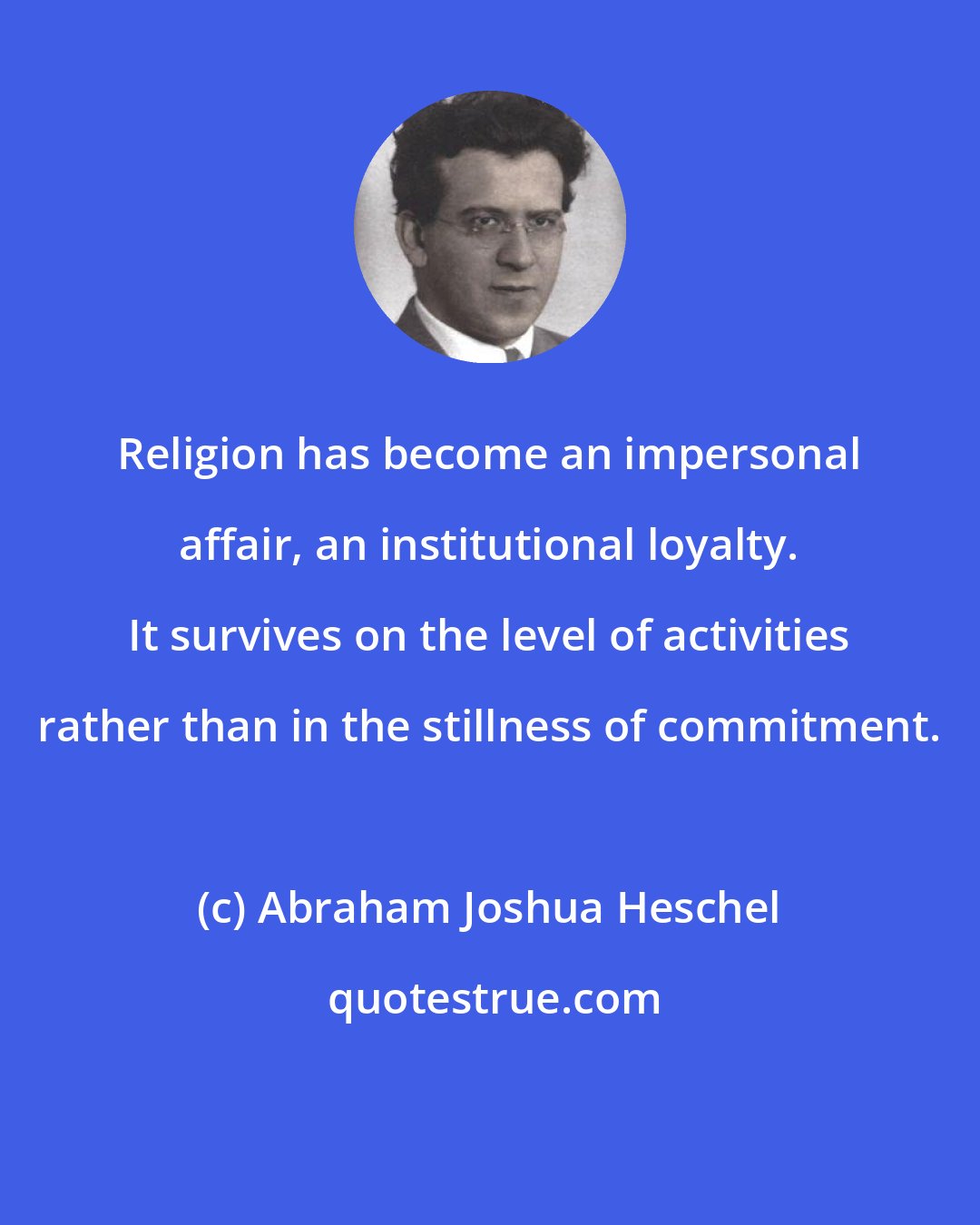 Abraham Joshua Heschel: Religion has become an impersonal affair, an institutional loyalty. It survives on the level of activities rather than in the stillness of commitment.