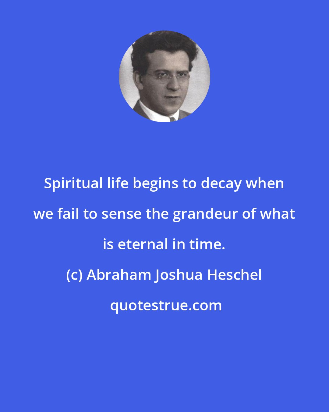 Abraham Joshua Heschel: Spiritual life begins to decay when we fail to sense the grandeur of what is eternal in time.