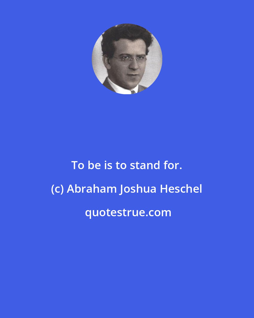 Abraham Joshua Heschel: To be is to stand for.