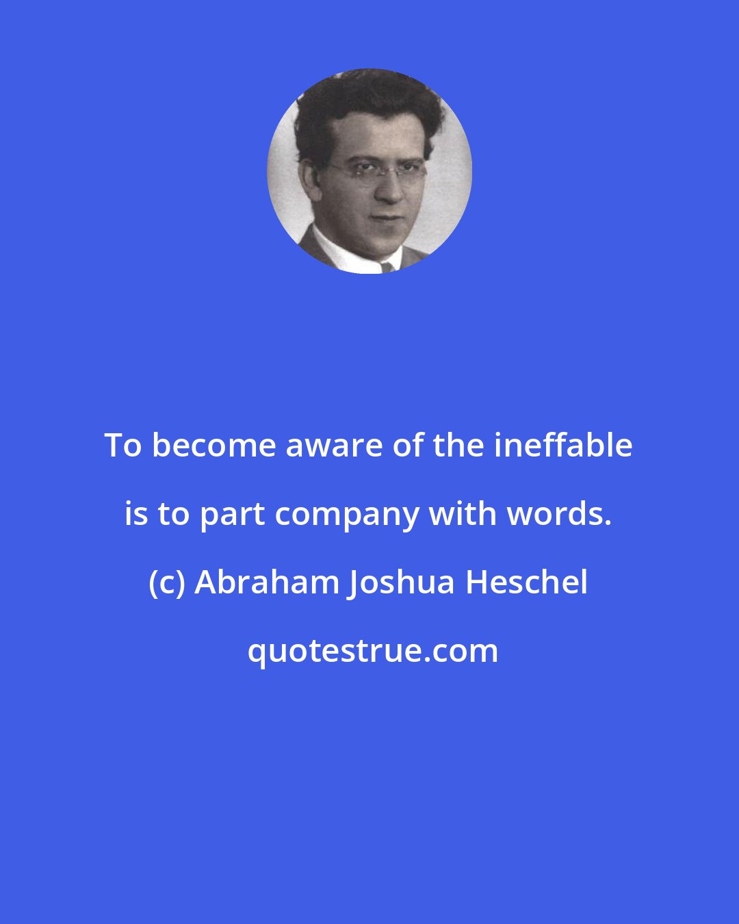 Abraham Joshua Heschel: To become aware of the ineffable is to part company with words.