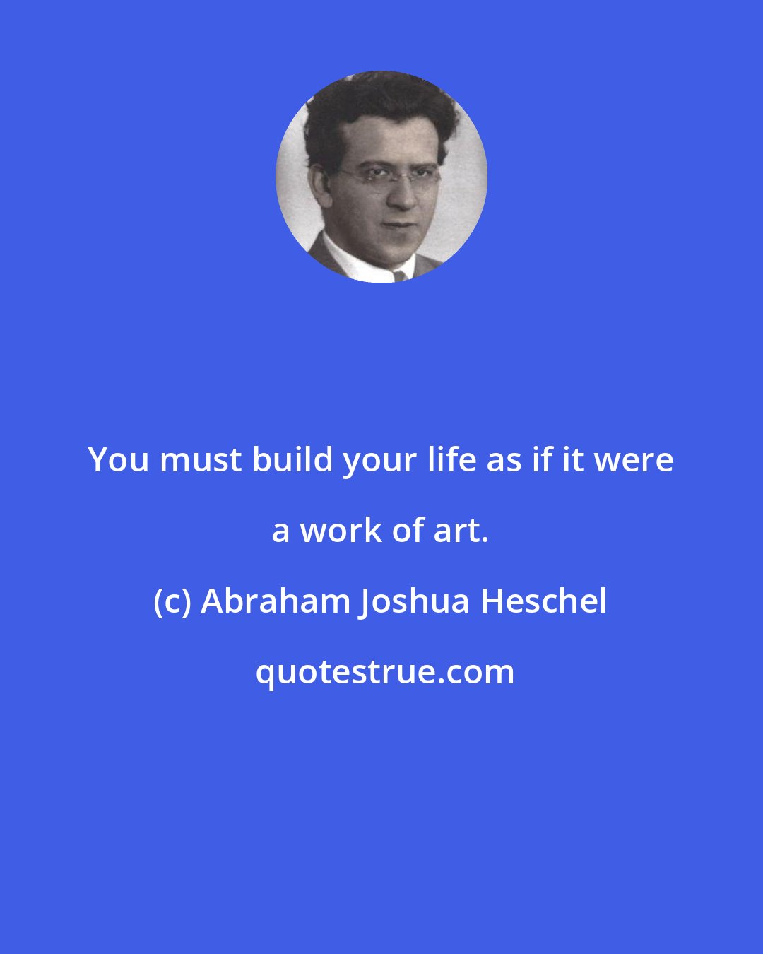 Abraham Joshua Heschel: You must build your life as if it were a work of art.