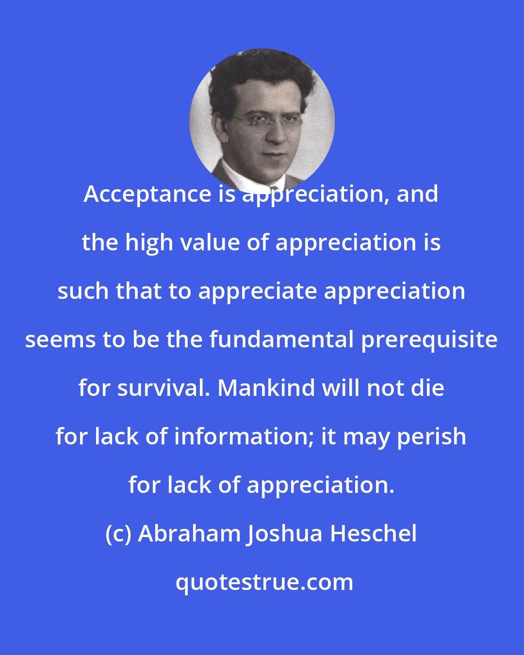 Abraham Joshua Heschel: Acceptance is appreciation, and the high value of appreciation is such that to appreciate appreciation seems to be the fundamental prerequisite for survival. Mankind will not die for lack of information; it may perish for lack of appreciation.