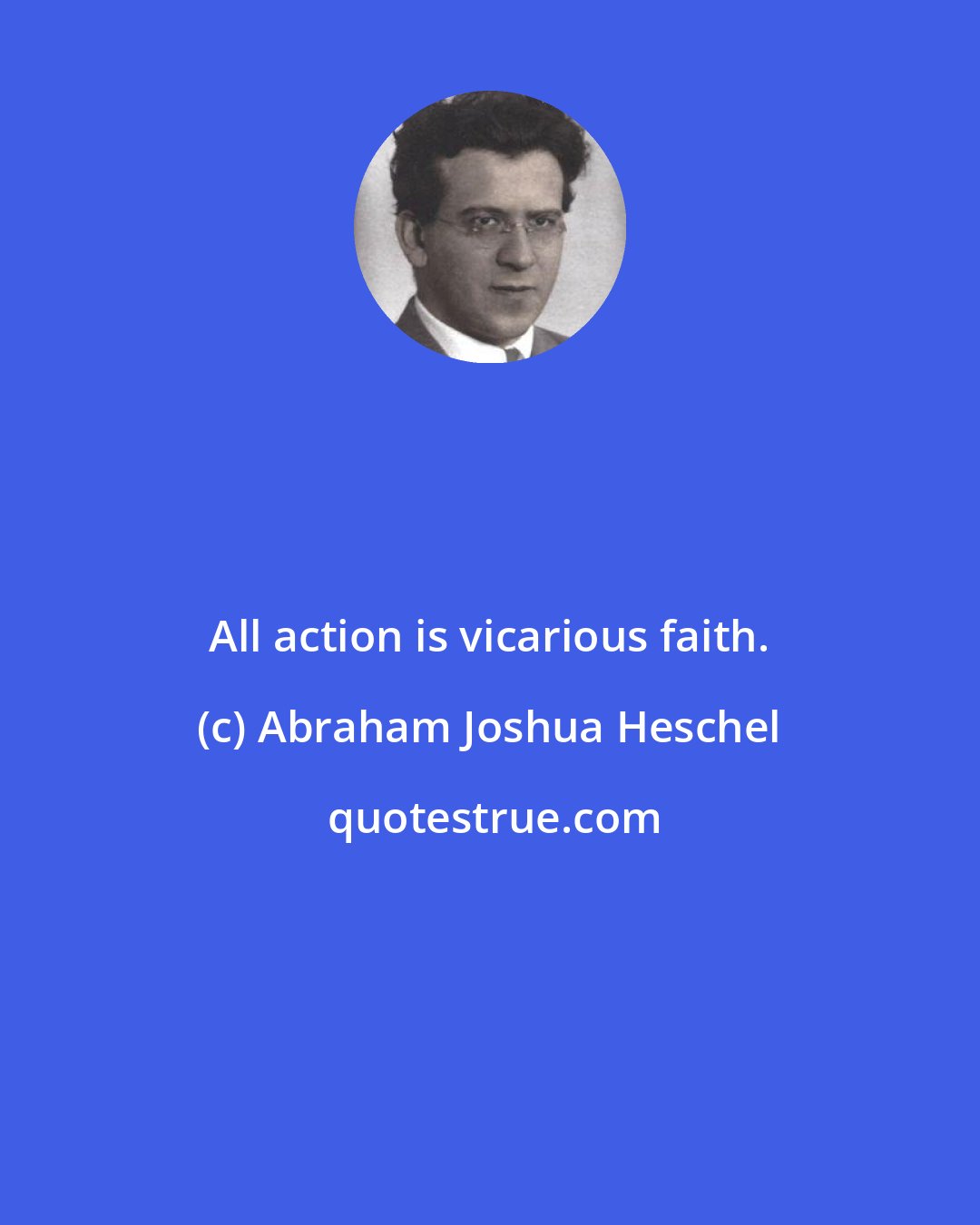 Abraham Joshua Heschel: All action is vicarious faith.