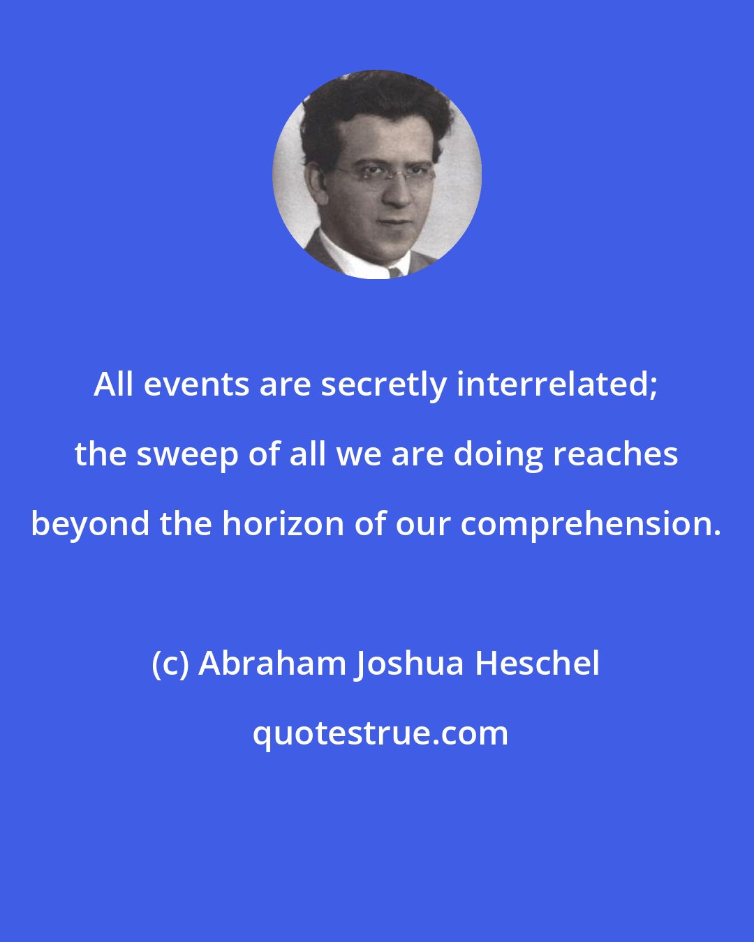 Abraham Joshua Heschel: All events are secretly interrelated; the sweep of all we are doing reaches beyond the horizon of our comprehension.