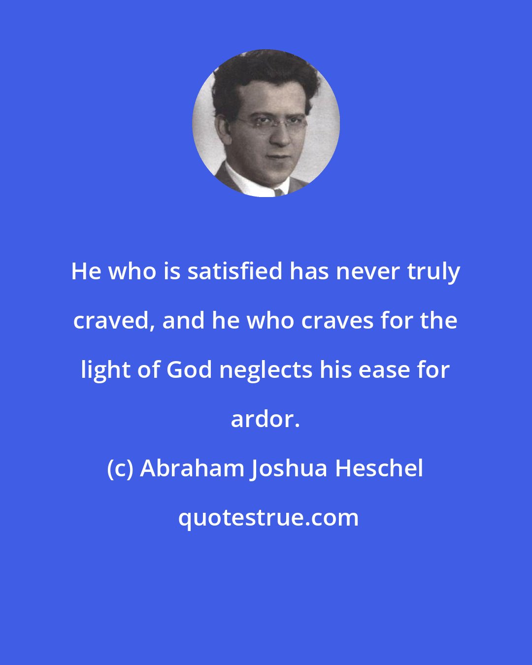 Abraham Joshua Heschel: He who is satisfied has never truly craved, and he who craves for the light of God neglects his ease for ardor.