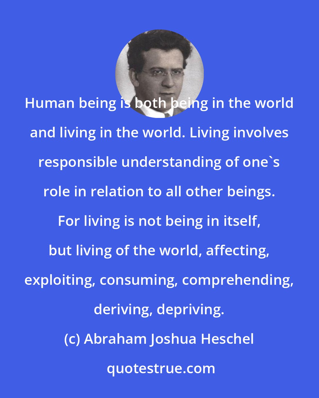Abraham Joshua Heschel: Human being is both being in the world and living in the world. Living involves responsible understanding of one's role in relation to all other beings. For living is not being in itself, but living of the world, affecting, exploiting, consuming, comprehending, deriving, depriving.