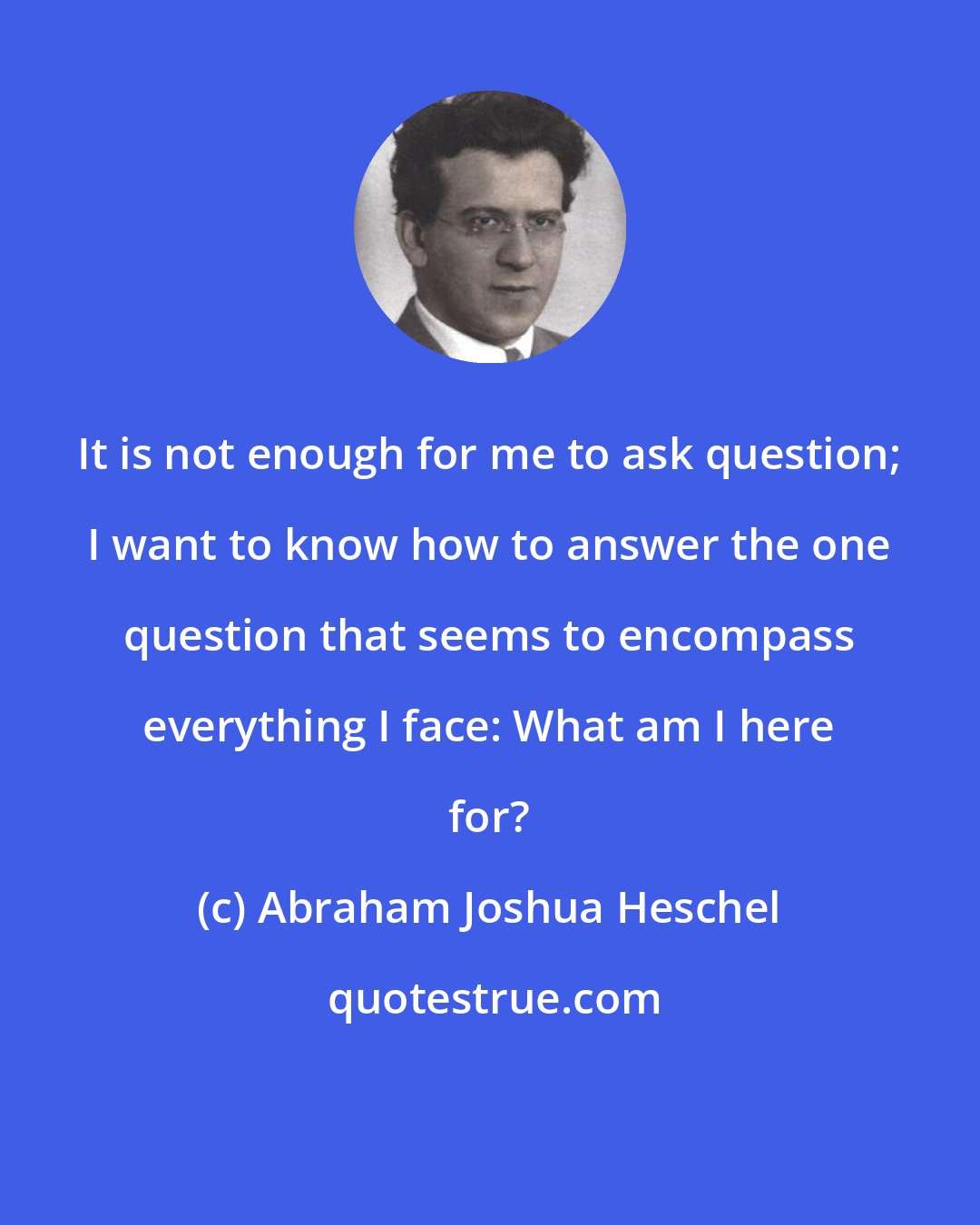 Abraham Joshua Heschel: It is not enough for me to ask question; I want to know how to answer the one question that seems to encompass everything I face: What am I here for?