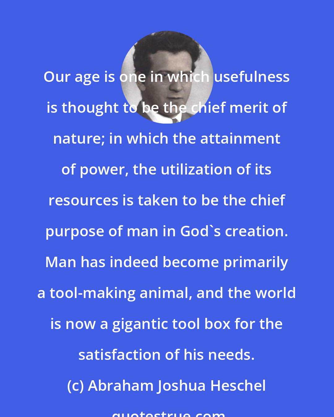 Abraham Joshua Heschel: Our age is one in which usefulness is thought to be the chief merit of nature; in which the attainment of power, the utilization of its resources is taken to be the chief purpose of man in God's creation. Man has indeed become primarily a tool-making animal, and the world is now a gigantic tool box for the satisfaction of his needs.