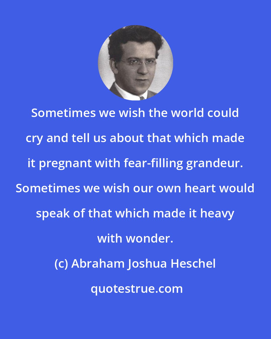 Abraham Joshua Heschel: Sometimes we wish the world could cry and tell us about that which made it pregnant with fear-filling grandeur. Sometimes we wish our own heart would speak of that which made it heavy with wonder.