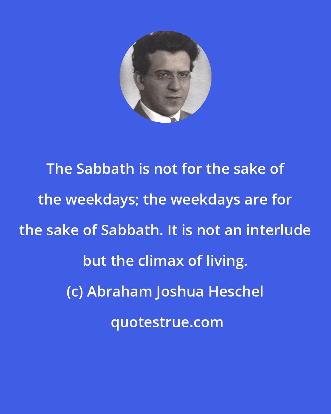 Abraham Joshua Heschel: The Sabbath is not for the sake of the weekdays; the weekdays are for the sake of Sabbath. It is not an interlude but the climax of living.