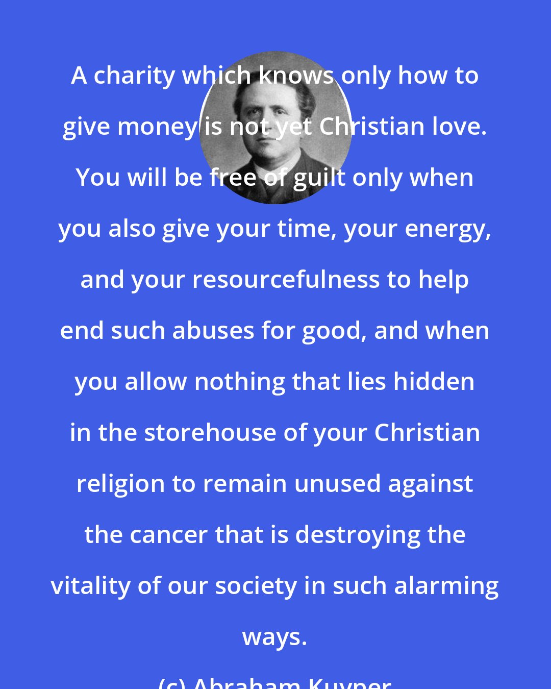 Abraham Kuyper: A charity which knows only how to give money is not yet Christian love. You will be free of guilt only when you also give your time, your energy, and your resourcefulness to help end such abuses for good, and when you allow nothing that lies hidden in the storehouse of your Christian religion to remain unused against the cancer that is destroying the vitality of our society in such alarming ways.