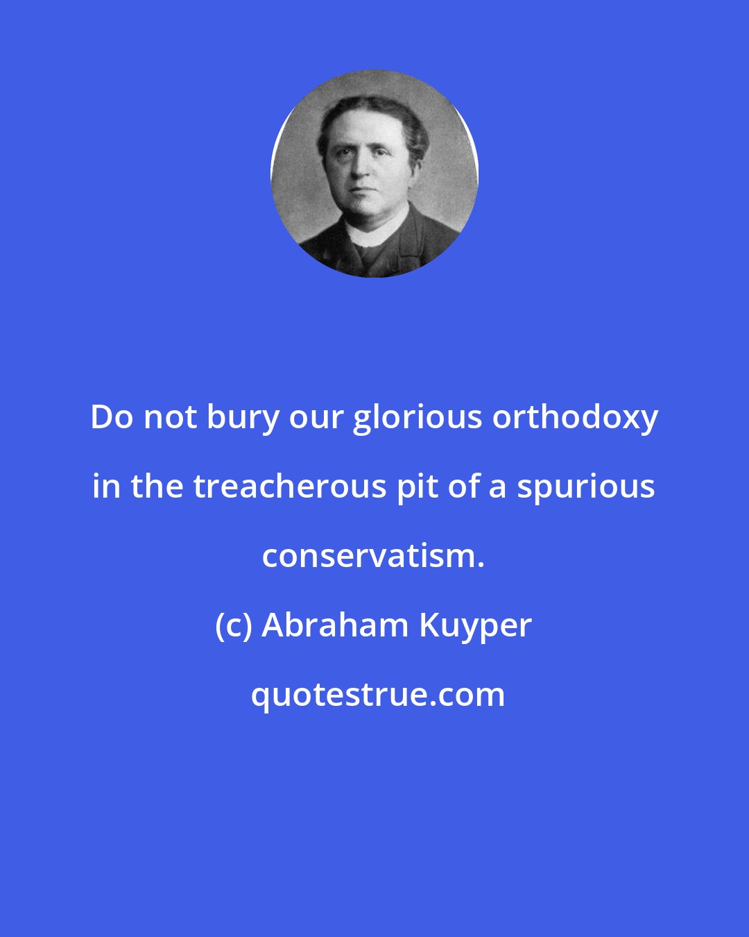 Abraham Kuyper: Do not bury our glorious orthodoxy in the treacherous pit of a spurious conservatism.