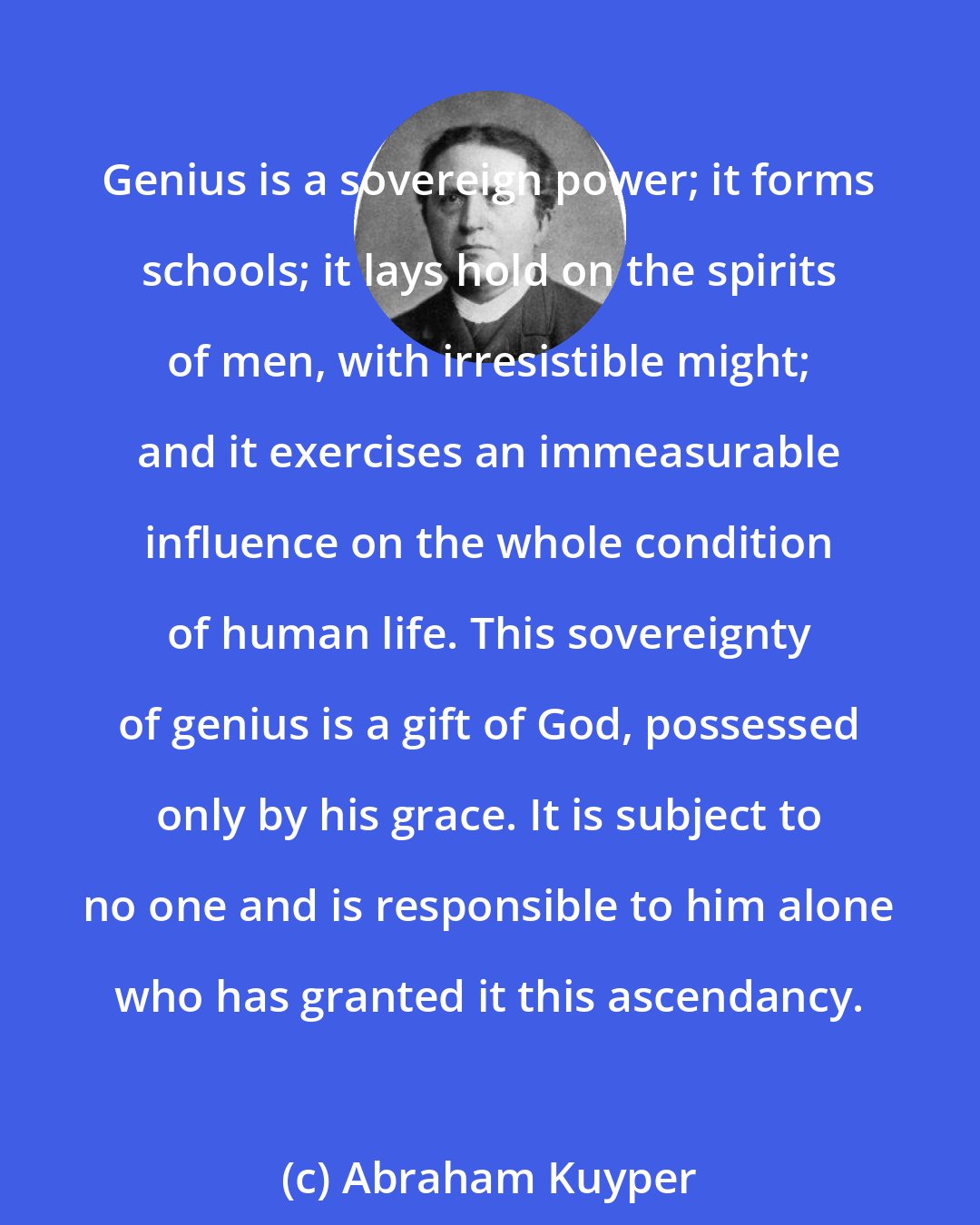 Abraham Kuyper: Genius is a sovereign power; it forms schools; it lays hold on the spirits of men, with irresistible might; and it exercises an immeasurable influence on the whole condition of human life. This sovereignty of genius is a gift of God, possessed only by his grace. It is subject to no one and is responsible to him alone who has granted it this ascendancy.