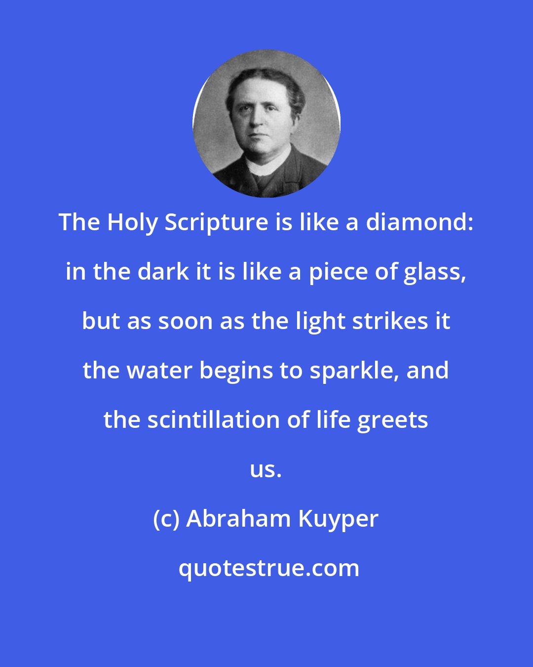 Abraham Kuyper: The Holy Scripture is like a diamond: in the dark it is like a piece of glass, but as soon as the light strikes it the water begins to sparkle, and the scintillation of life greets us.