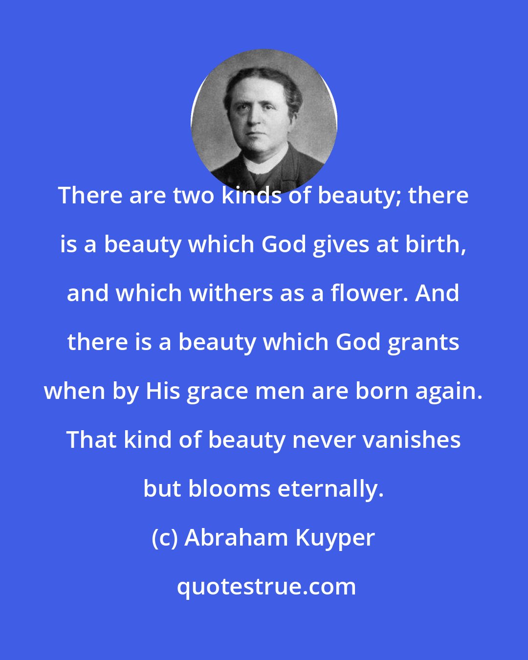 Abraham Kuyper: There are two kinds of beauty; there is a beauty which God gives at birth, and which withers as a flower. And there is a beauty which God grants when by His grace men are born again. That kind of beauty never vanishes but blooms eternally.