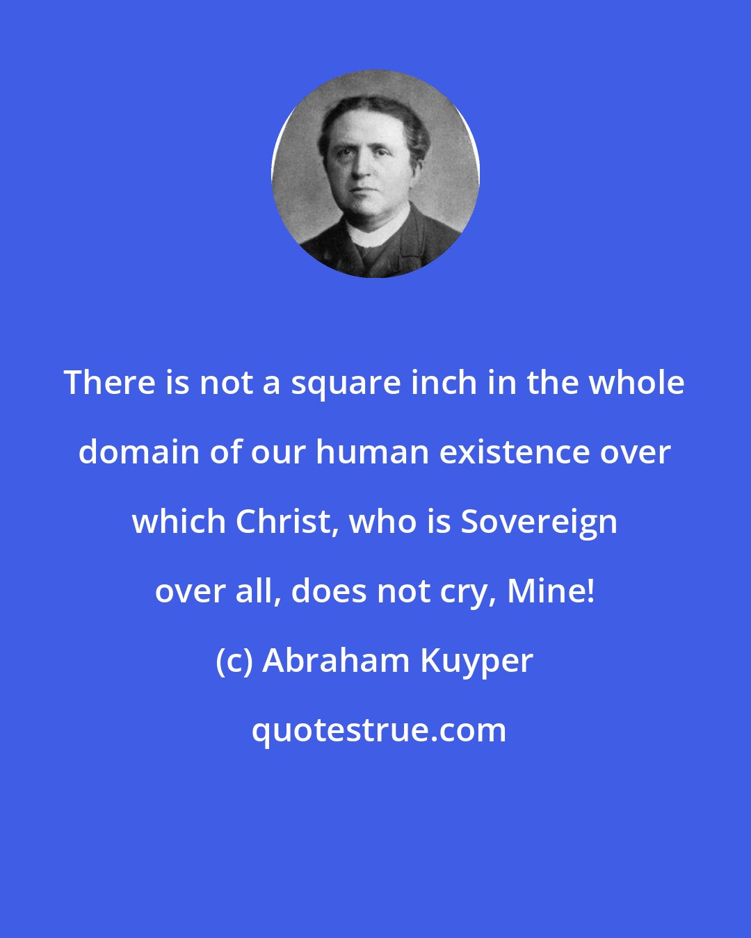 Abraham Kuyper: There is not a square inch in the whole domain of our human existence over which Christ, who is Sovereign over all, does not cry, Mine!