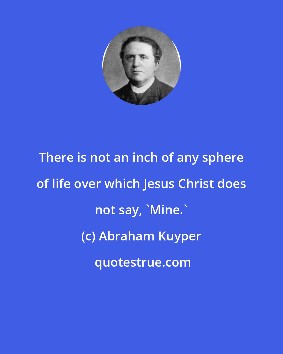 Abraham Kuyper: There is not an inch of any sphere of life over which Jesus Christ does not say, 'Mine.'