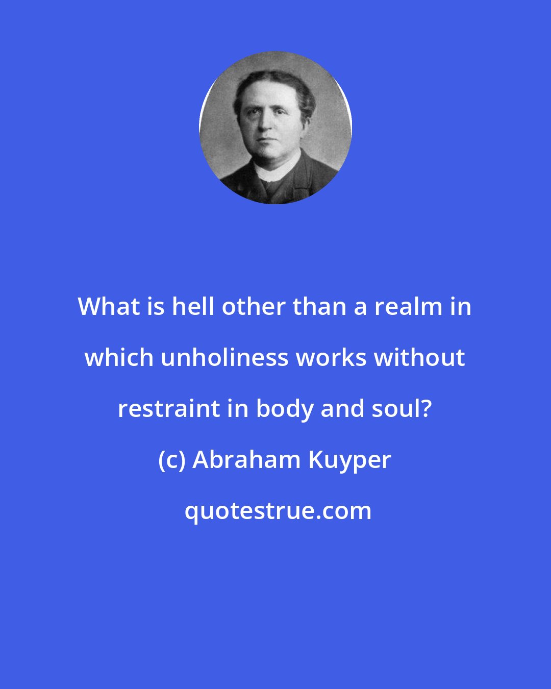 Abraham Kuyper: What is hell other than a realm in which unholiness works without restraint in body and soul?