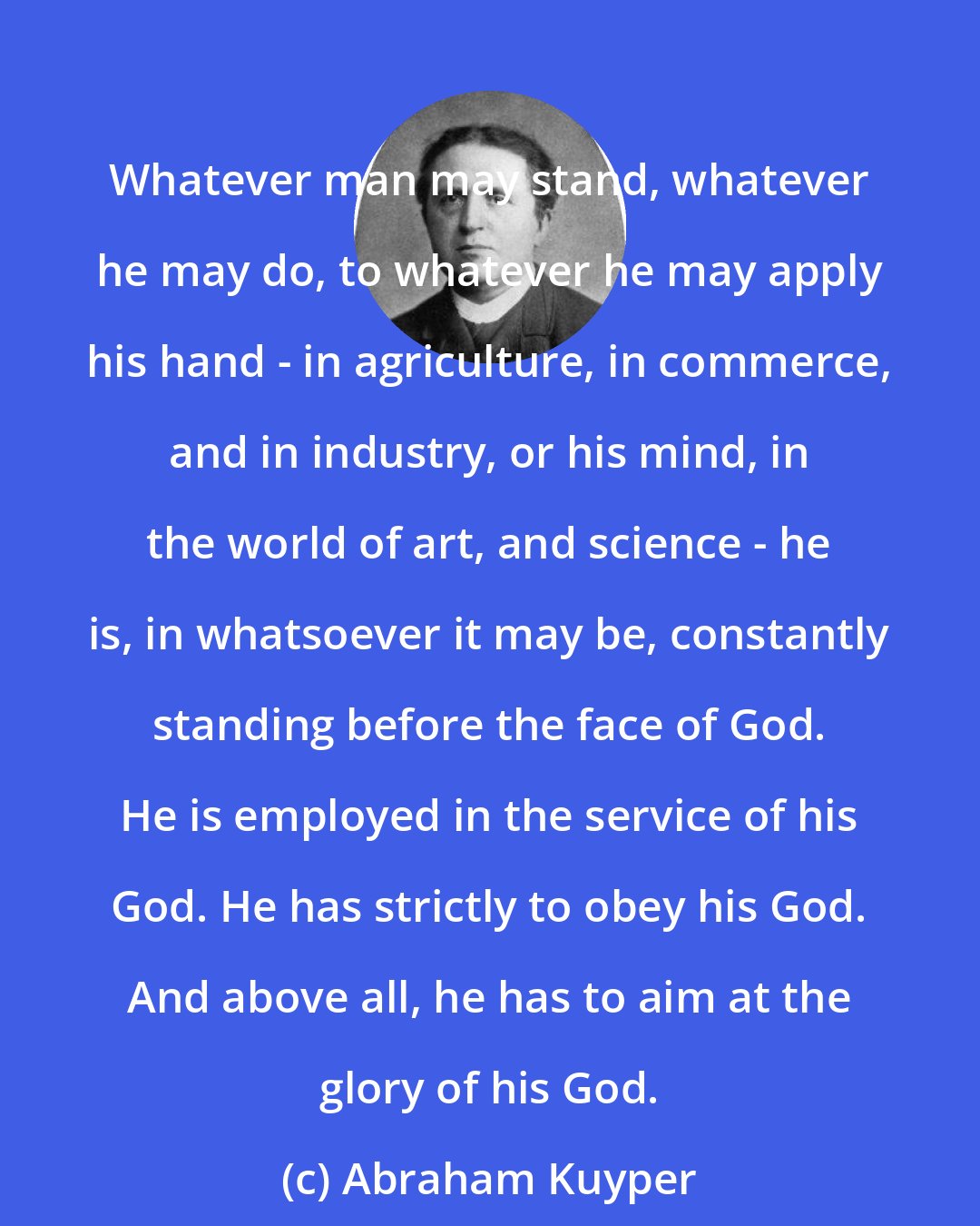 Abraham Kuyper: Whatever man may stand, whatever he may do, to whatever he may apply his hand - in agriculture, in commerce, and in industry, or his mind, in the world of art, and science - he is, in whatsoever it may be, constantly standing before the face of God. He is employed in the service of his God. He has strictly to obey his God. And above all, he has to aim at the glory of his God.