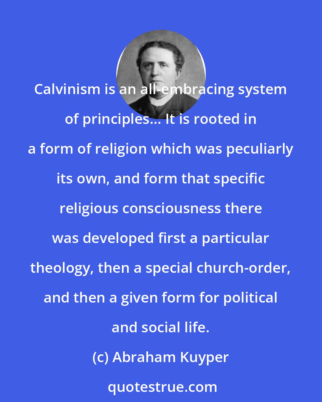 Abraham Kuyper: Calvinism is an all-embracing system of principles... It is rooted in a form of religion which was peculiarly its own, and form that specific religious consciousness there was developed first a particular theology, then a special church-order, and then a given form for political and social life.