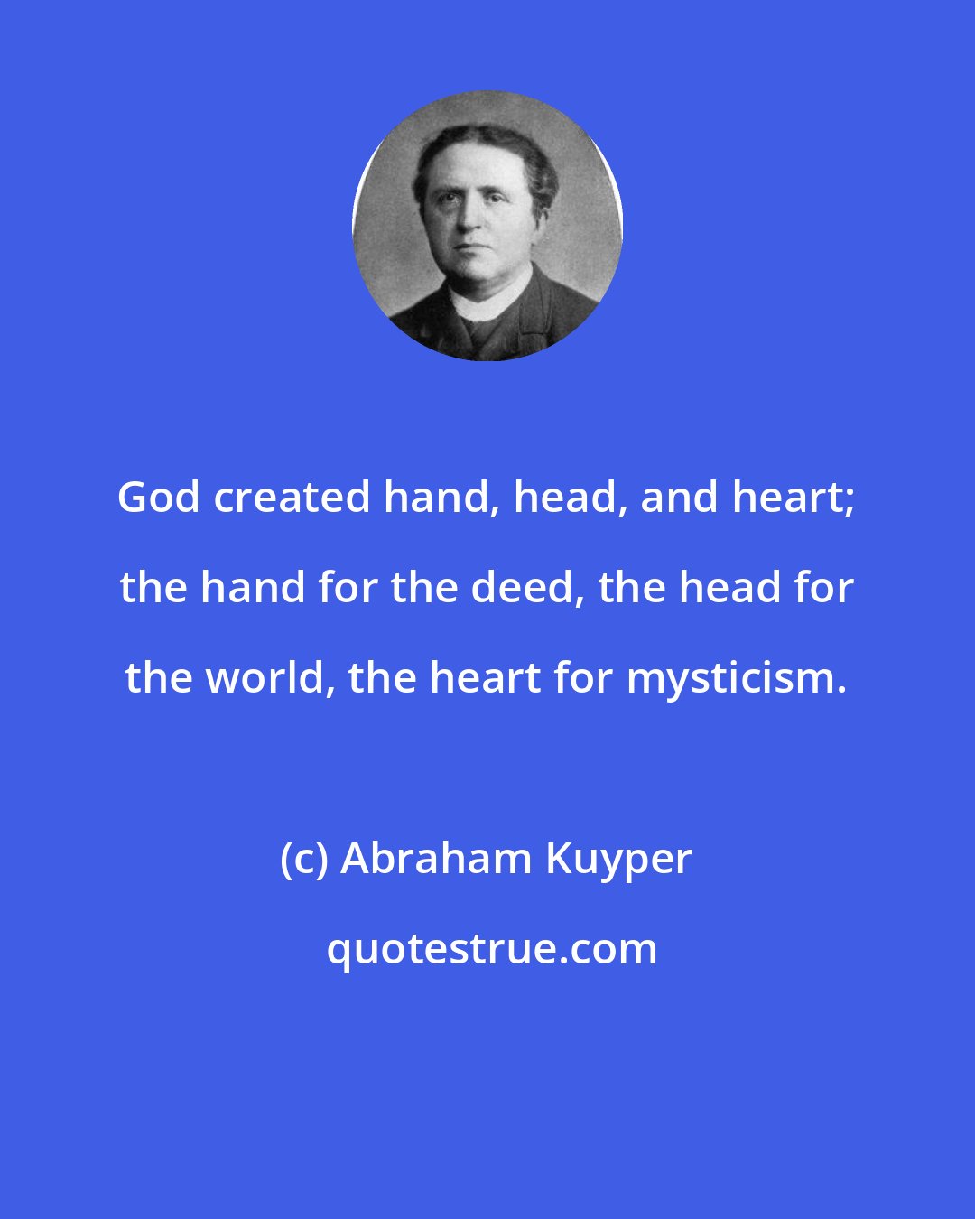 Abraham Kuyper: God created hand, head, and heart; the hand for the deed, the head for the world, the heart for mysticism.