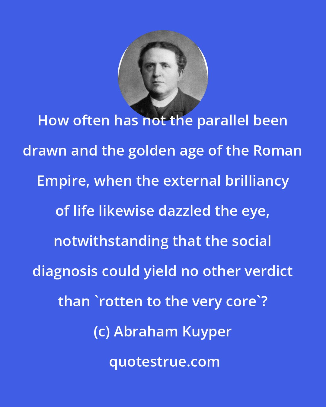 Abraham Kuyper: How often has not the parallel been drawn and the golden age of the Roman Empire, when the external brilliancy of life likewise dazzled the eye, notwithstanding that the social diagnosis could yield no other verdict than 'rotten to the very core'?