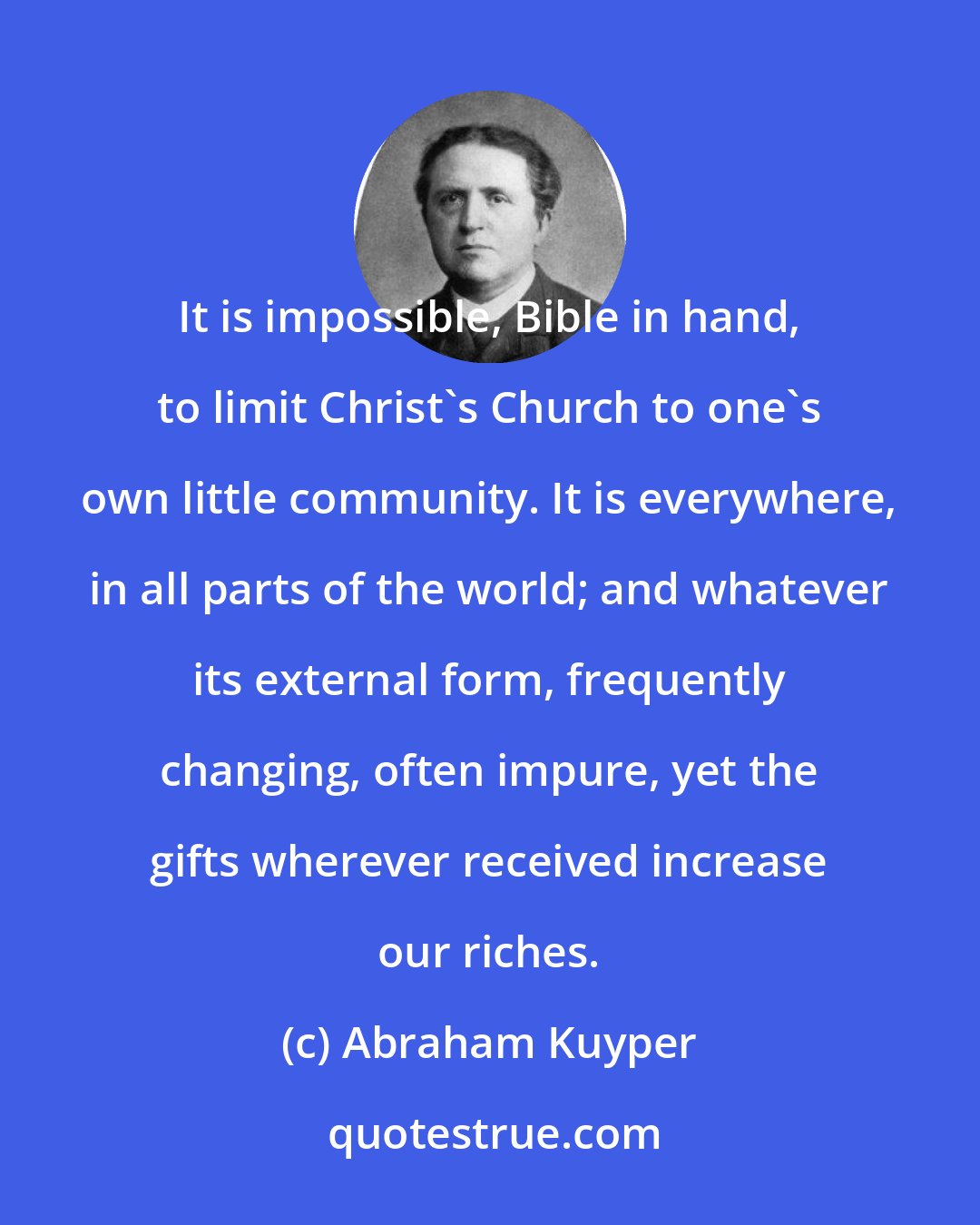 Abraham Kuyper: It is impossible, Bible in hand, to limit Christ's Church to one's own little community. It is everywhere, in all parts of the world; and whatever its external form, frequently changing, often impure, yet the gifts wherever received increase our riches.