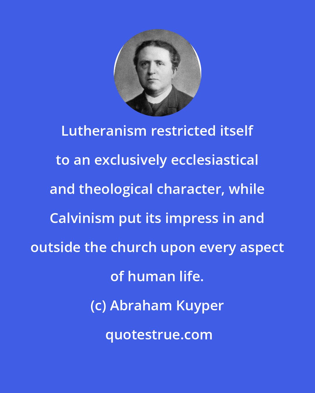 Abraham Kuyper: Lutheranism restricted itself to an exclusively ecclesiastical and theological character, while Calvinism put its impress in and outside the church upon every aspect of human life.