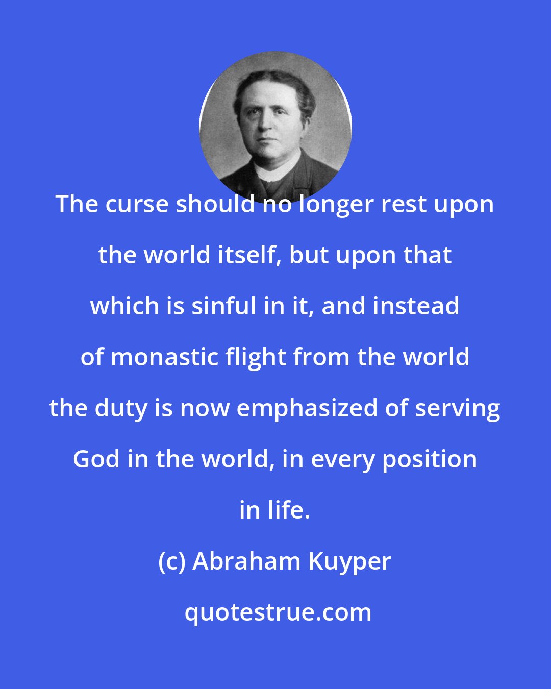 Abraham Kuyper: The curse should no longer rest upon the world itself, but upon that which is sinful in it, and instead of monastic flight from the world the duty is now emphasized of serving God in the world, in every position in life.