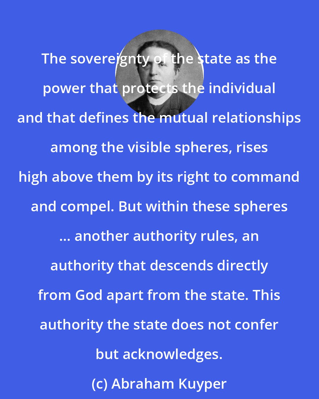 Abraham Kuyper: The sovereignty of the state as the power that protects the individual and that defines the mutual relationships among the visible spheres, rises high above them by its right to command and compel. But within these spheres ... another authority rules, an authority that descends directly from God apart from the state. This authority the state does not confer but acknowledges.