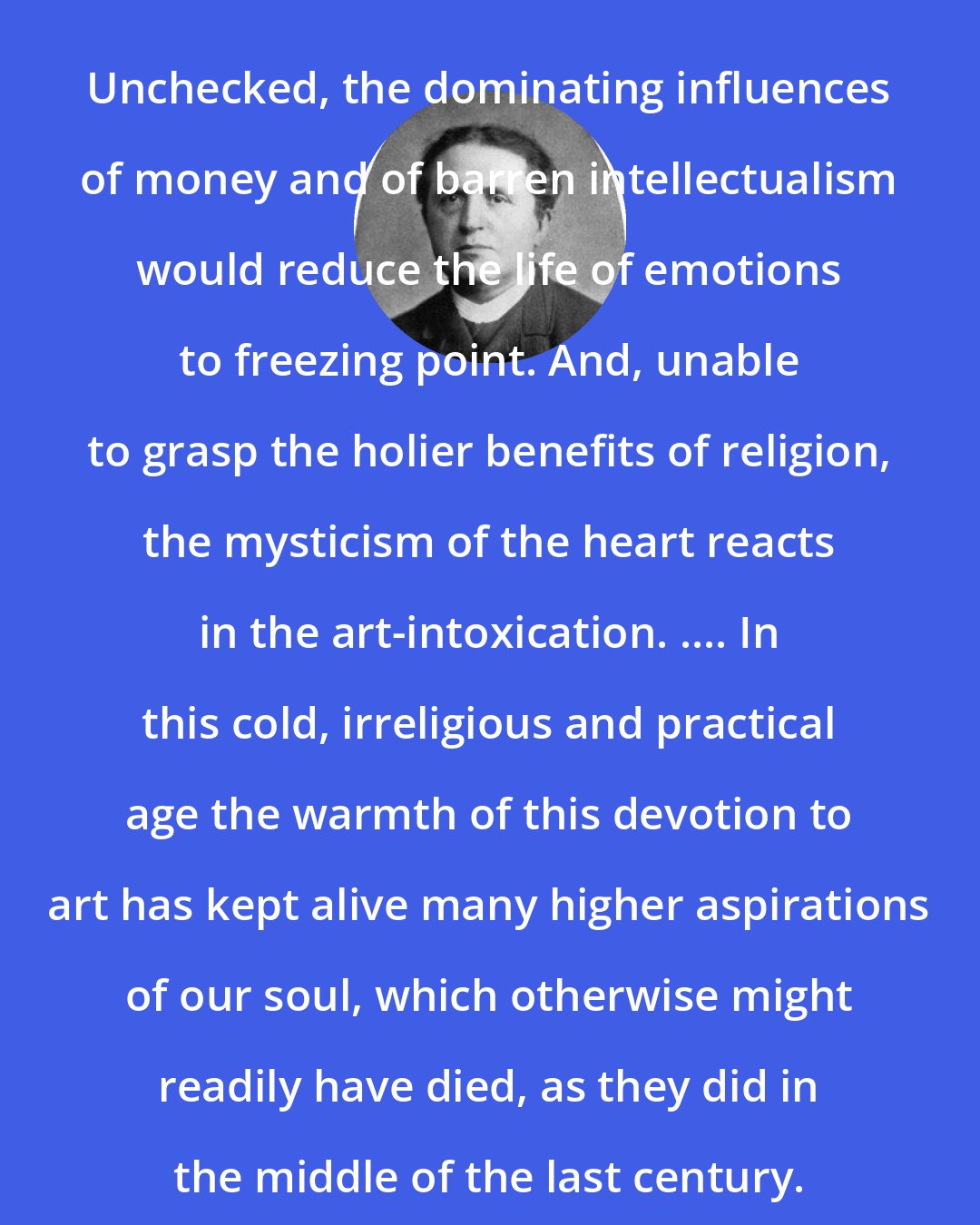 Abraham Kuyper: Unchecked, the dominating influences of money and of barren intellectualism would reduce the life of emotions to freezing point. And, unable to grasp the holier benefits of religion, the mysticism of the heart reacts in the art-intoxication. .... In this cold, irreligious and practical age the warmth of this devotion to art has kept alive many higher aspirations of our soul, which otherwise might readily have died, as they did in the middle of the last century.