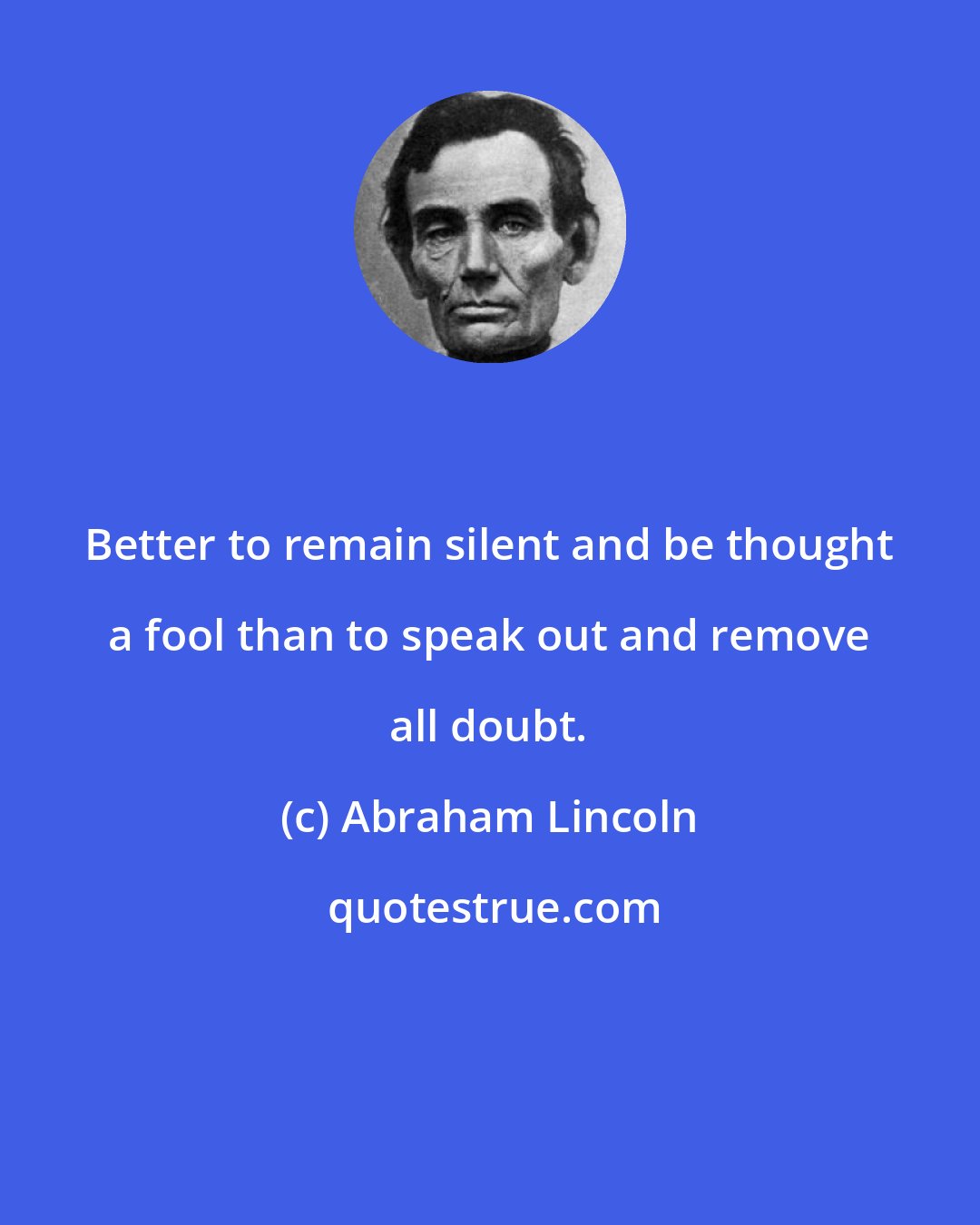 Abraham Lincoln: Better to remain silent and be thought a fool than to speak out and remove all doubt.