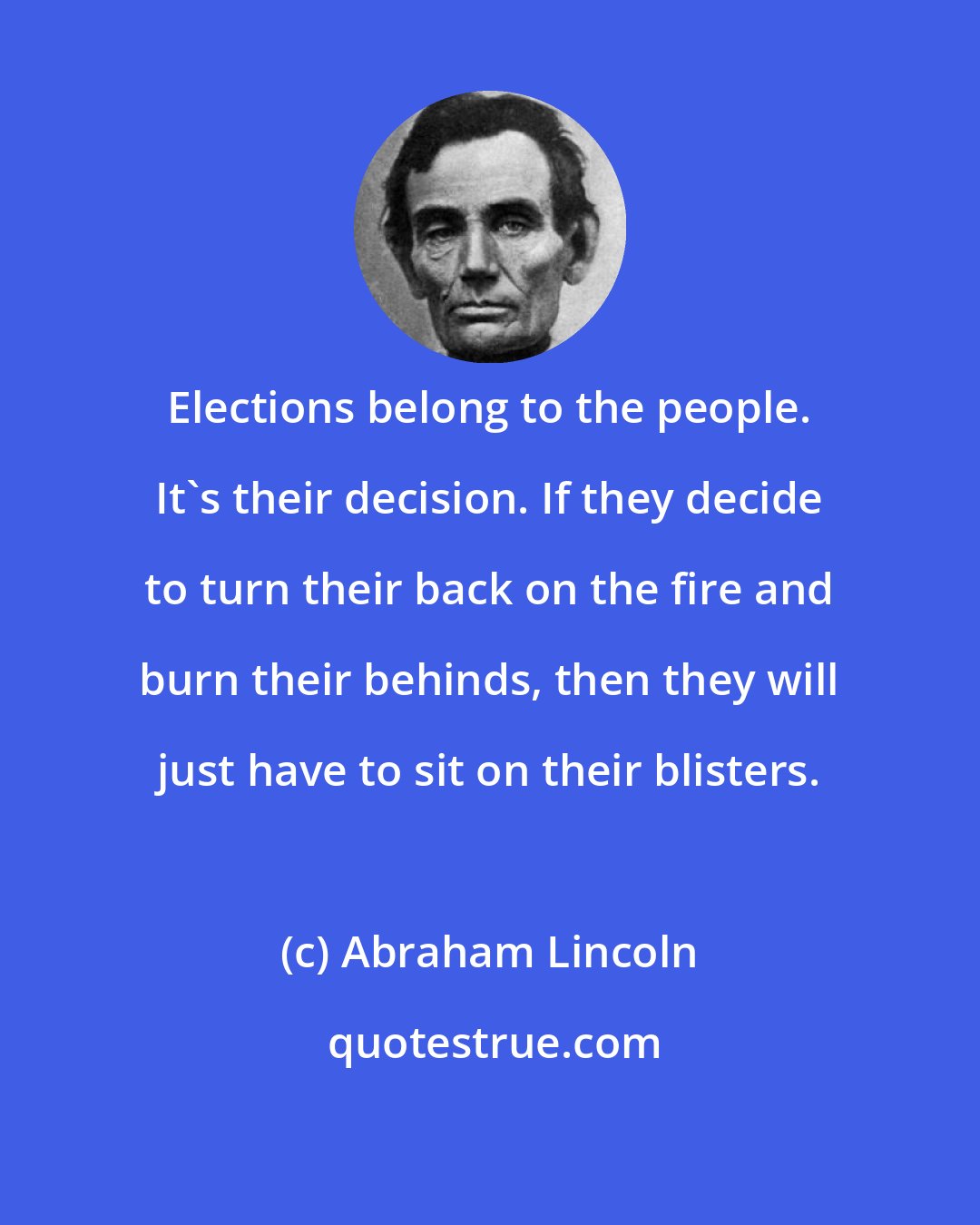 Abraham Lincoln: Elections belong to the people. It's their decision. If they decide to turn their back on the fire and burn their behinds, then they will just have to sit on their blisters.