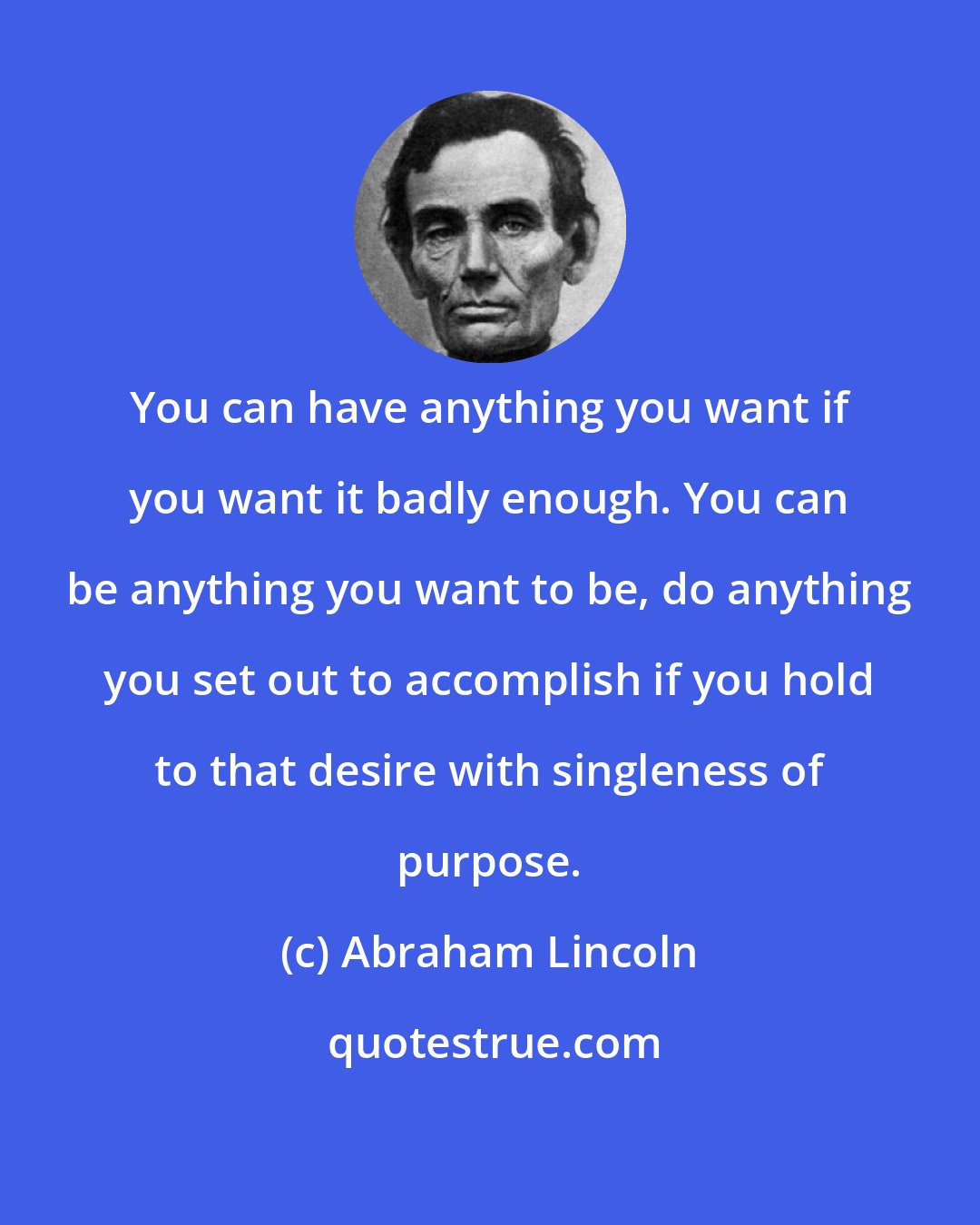 Abraham Lincoln: You can have anything you want if you want it badly enough. You can be anything you want to be, do anything you set out to accomplish if you hold to that desire with singleness of purpose.