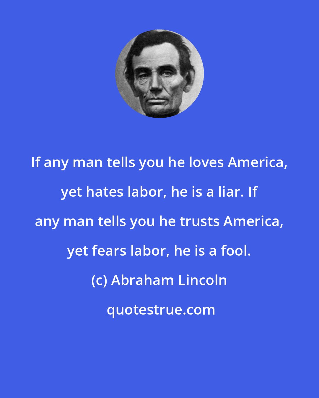 Abraham Lincoln: If any man tells you he loves America, yet hates labor, he is a liar. If any man tells you he trusts America, yet fears labor, he is a fool.