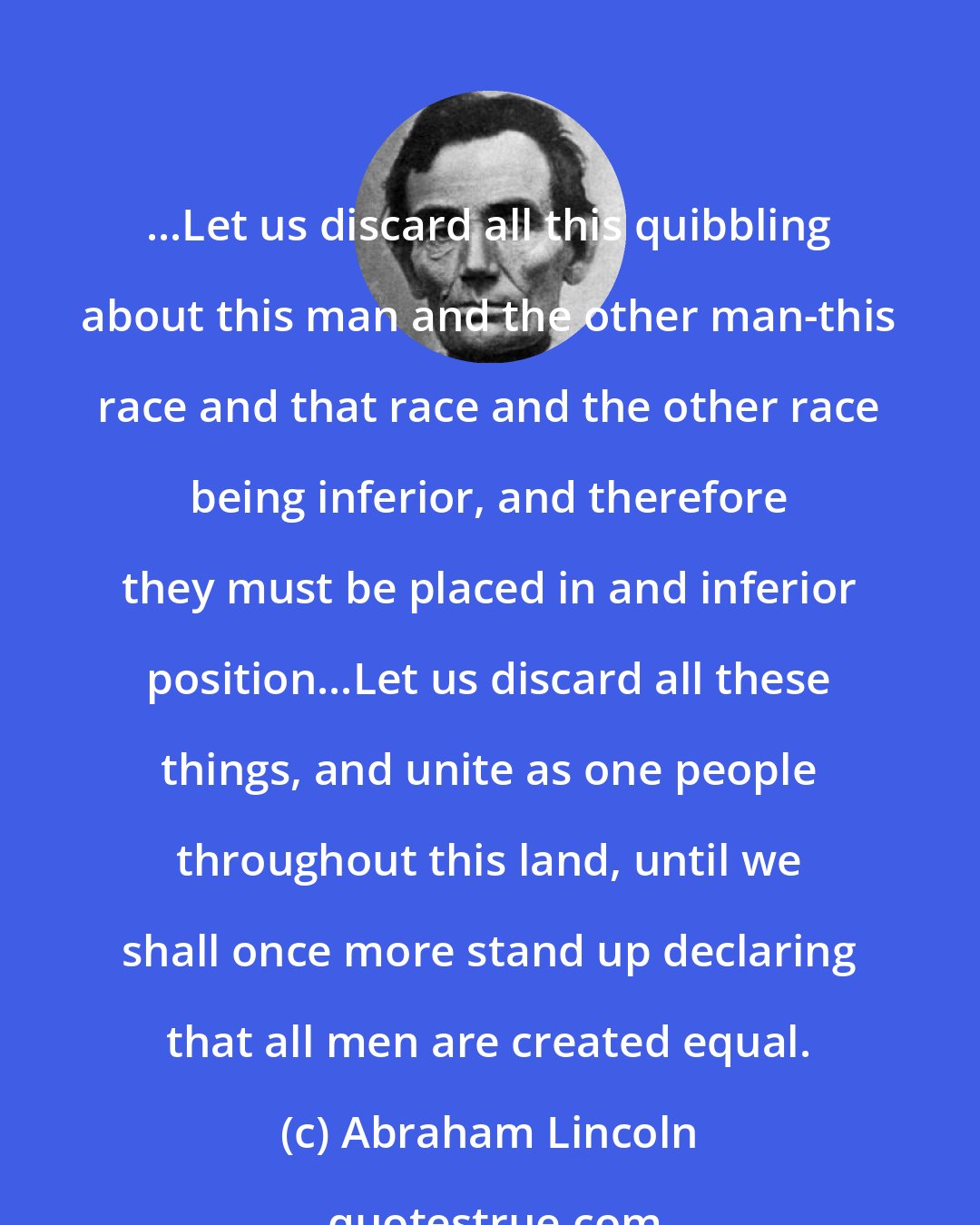 Abraham Lincoln: ...Let us discard all this quibbling about this man and the other man-this race and that race and the other race being inferior, and therefore they must be placed in and inferior position...Let us discard all these things, and unite as one people throughout this land, until we shall once more stand up declaring that all men are created equal.