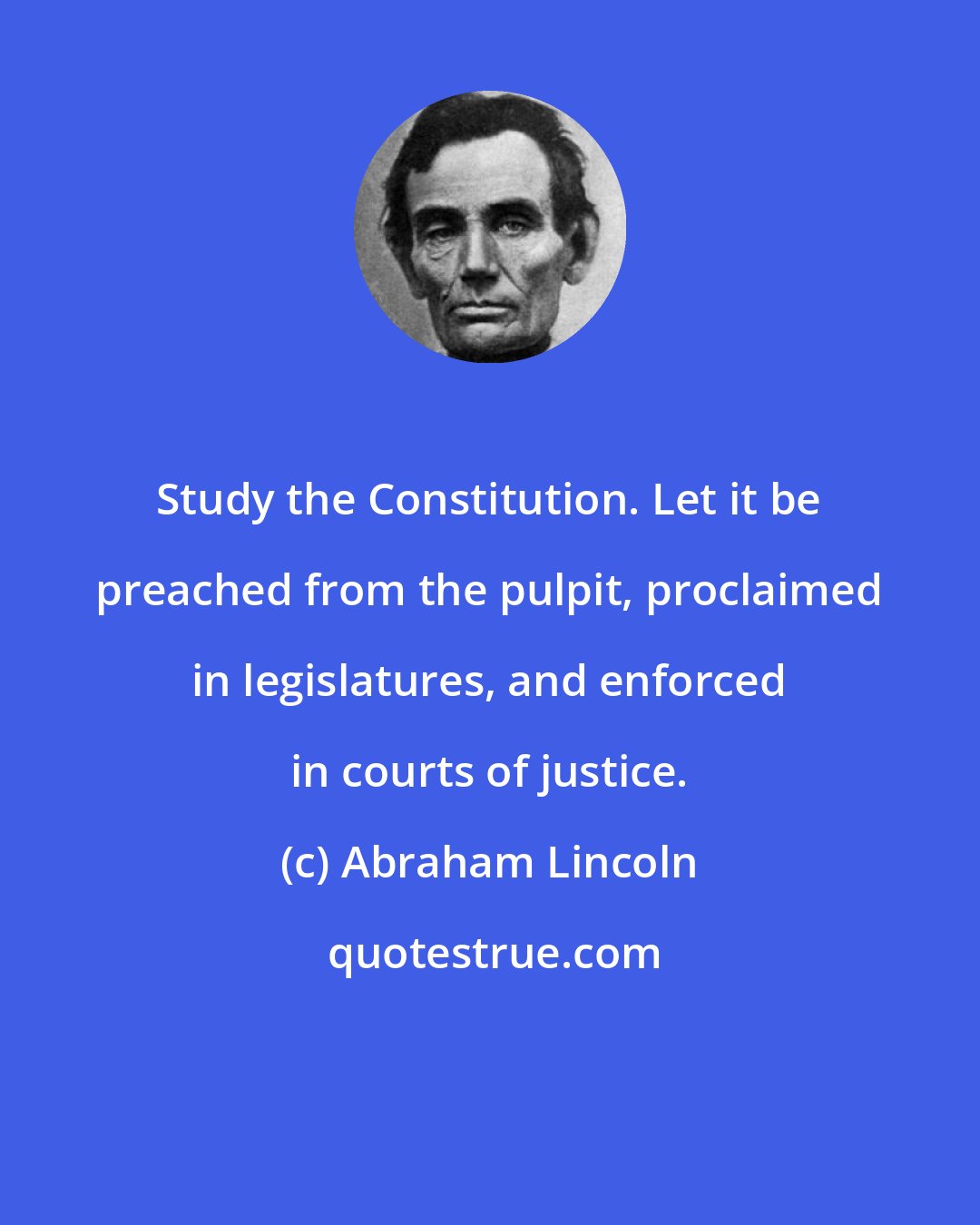 Abraham Lincoln: Study the Constitution. Let it be preached from the pulpit, proclaimed in legislatures, and enforced in courts of justice.