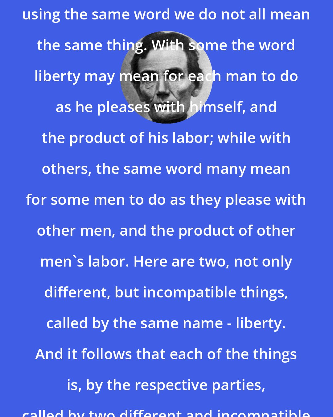 Abraham Lincoln: We all declare for liberty; but in using the same word we do not all mean the same thing. With some the word liberty may mean for each man to do as he pleases with himself, and the product of his labor; while with others, the same word many mean for some men to do as they please with other men, and the product of other men's labor. Here are two, not only different, but incompatible things, called by the same name - liberty. And it follows that each of the things is, by the respective parties, called by two different and incompatible names - liberty and tyranny.