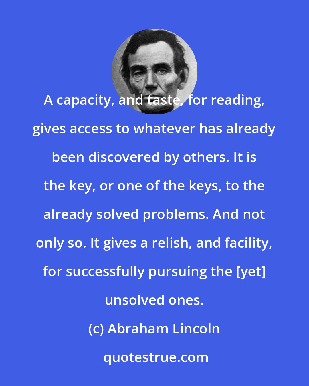 Abraham Lincoln: A capacity, and taste, for reading, gives access to whatever has already been discovered by others. It is the key, or one of the keys, to the already solved problems. And not only so. It gives a relish, and facility, for successfully pursuing the [yet] unsolved ones.