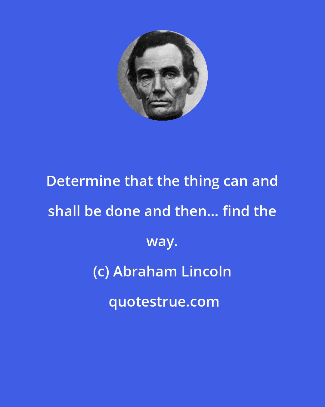 Abraham Lincoln: Determine that the thing can and shall be done and then... find the way.