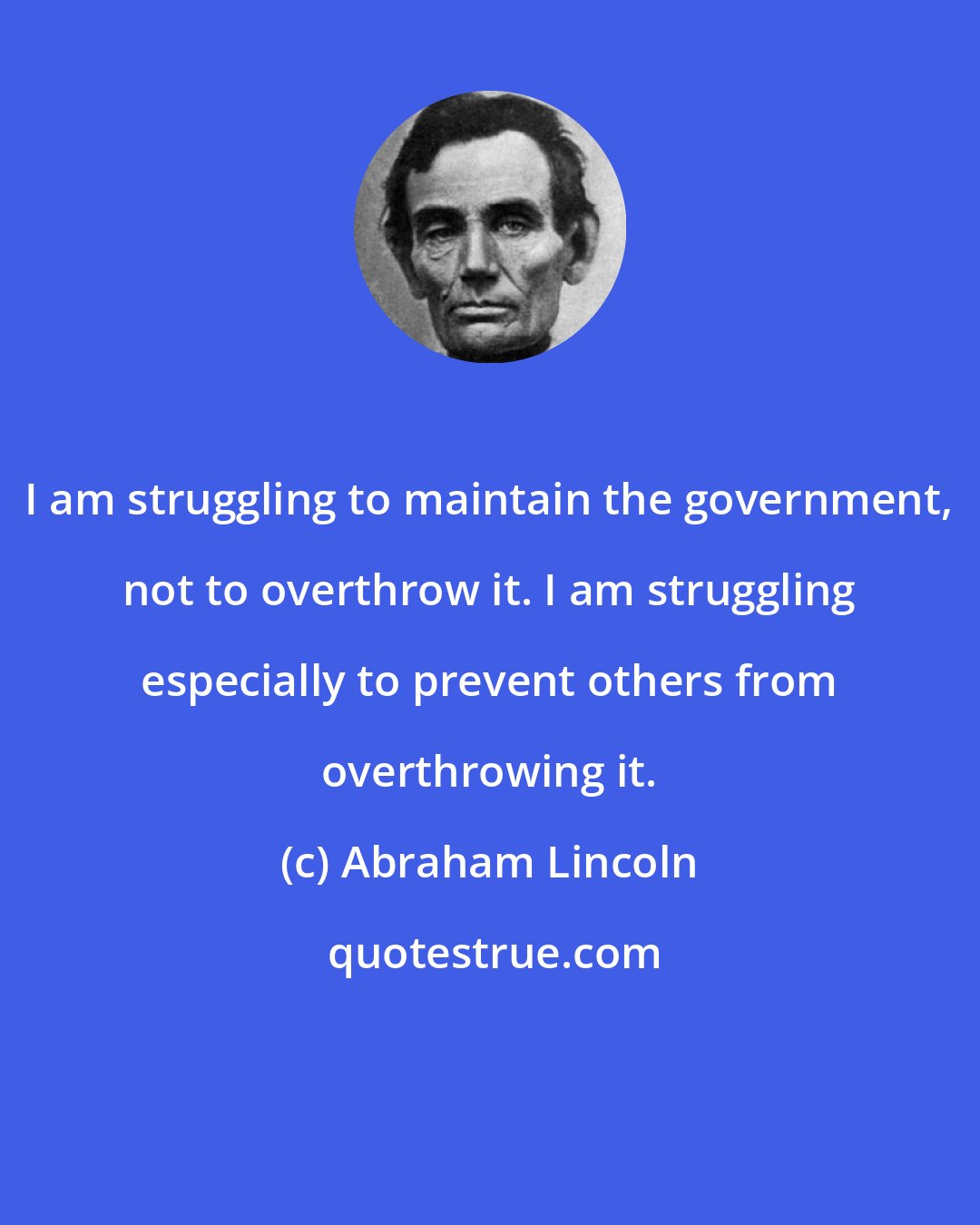 Abraham Lincoln: I am struggling to maintain the government, not to overthrow it. I am struggling especially to prevent others from overthrowing it.