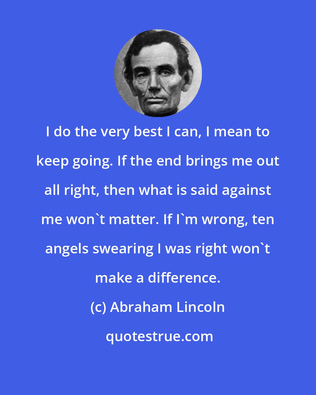 Abraham Lincoln: I do the very best I can, I mean to keep going. If the end brings me out all right, then what is said against me won't matter. If I'm wrong, ten angels swearing I was right won't make a difference.