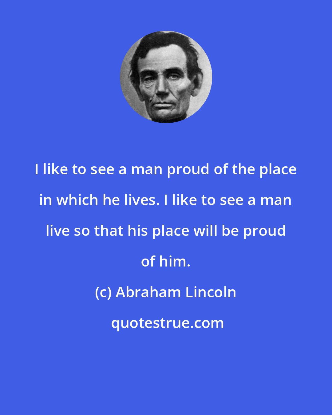 Abraham Lincoln: I like to see a man proud of the place in which he lives. I like to see a man live so that his place will be proud of him.