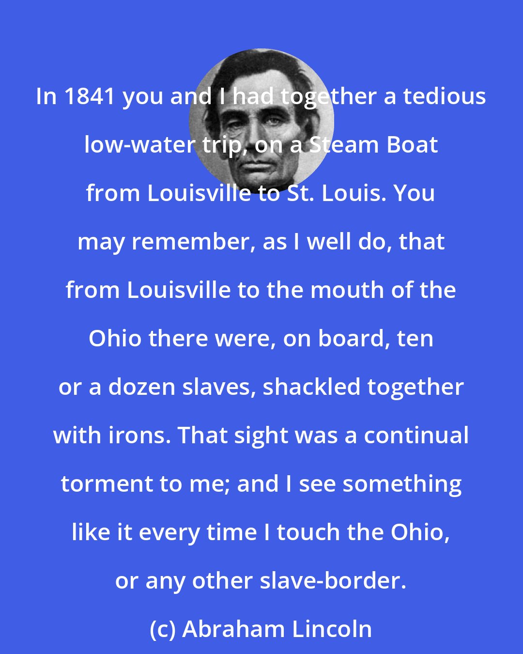 Abraham Lincoln: In 1841 you and I had together a tedious low-water trip, on a Steam Boat from Louisville to St. Louis. You may remember, as I well do, that from Louisville to the mouth of the Ohio there were, on board, ten or a dozen slaves, shackled together with irons. That sight was a continual torment to me; and I see something like it every time I touch the Ohio, or any other slave-border.