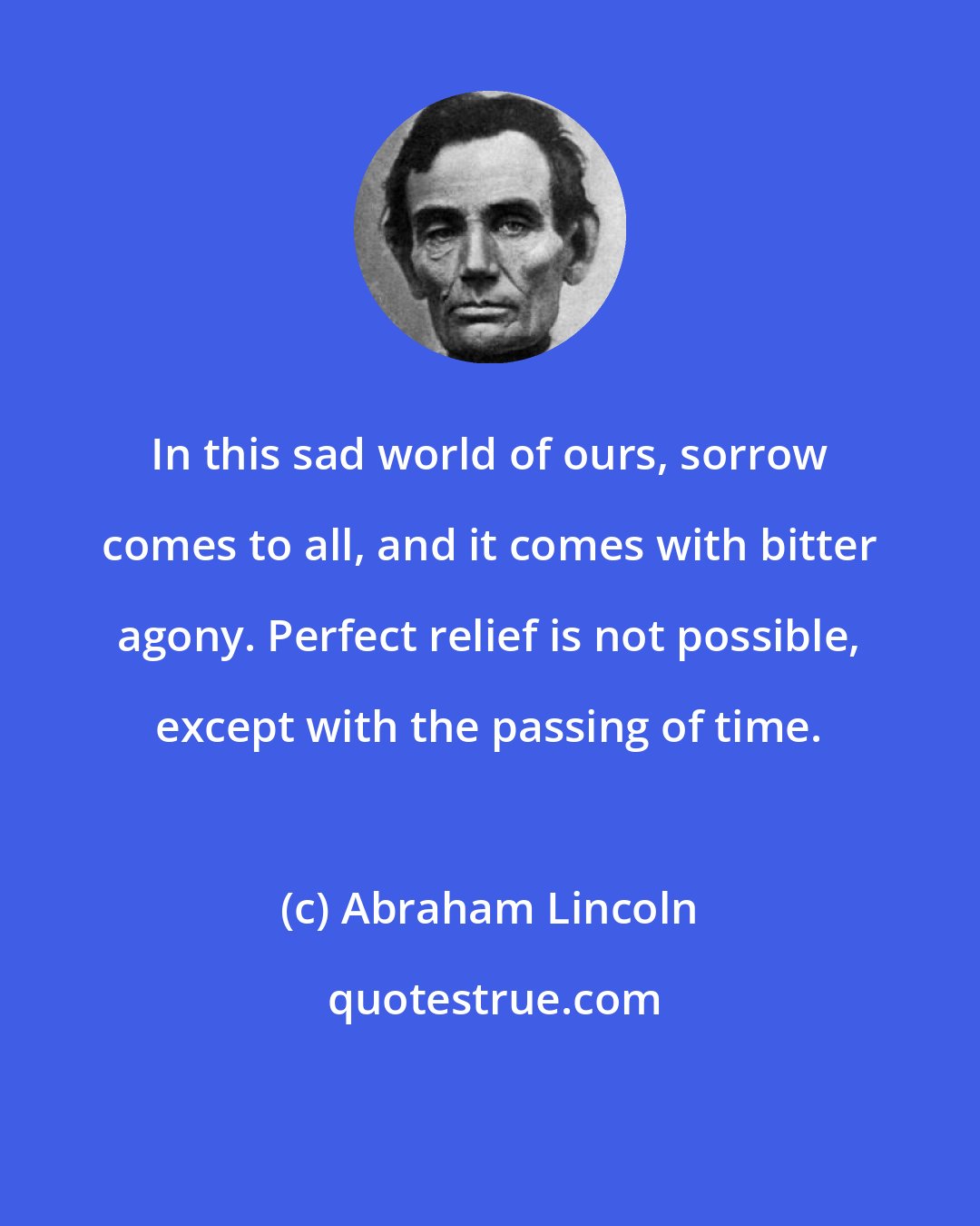 Abraham Lincoln: In this sad world of ours, sorrow comes to all, and it comes with bitter agony. Perfect relief is not possible, except with the passing of time.