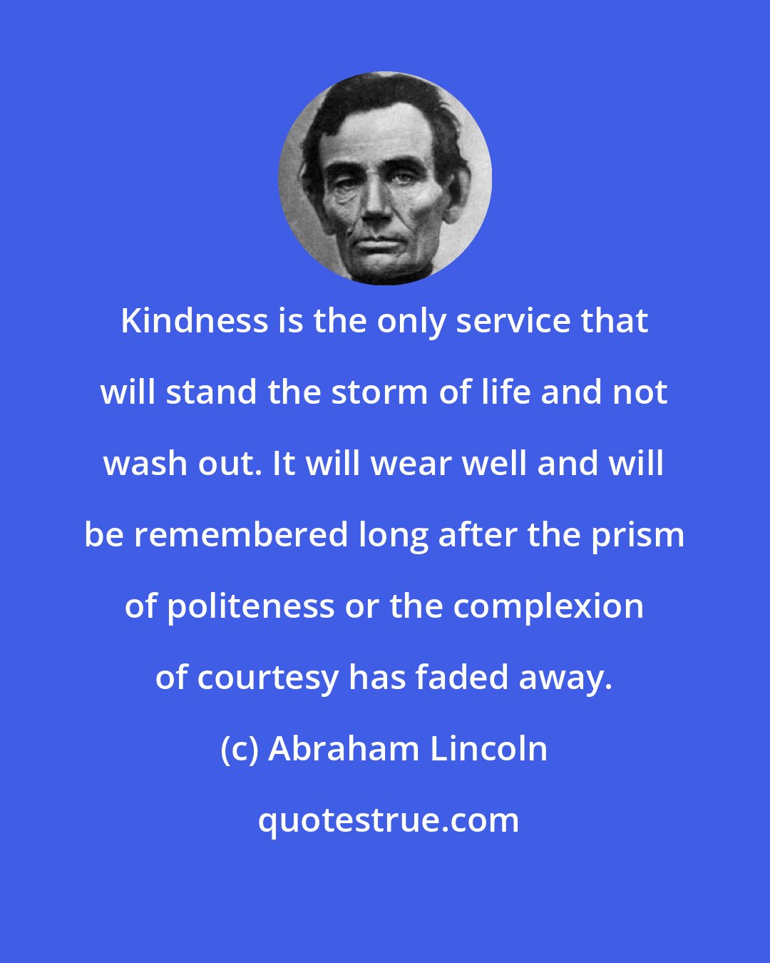 Abraham Lincoln: Kindness is the only service that will stand the storm of life and not wash out. It will wear well and will be remembered long after the prism of politeness or the complexion of courtesy has faded away.
