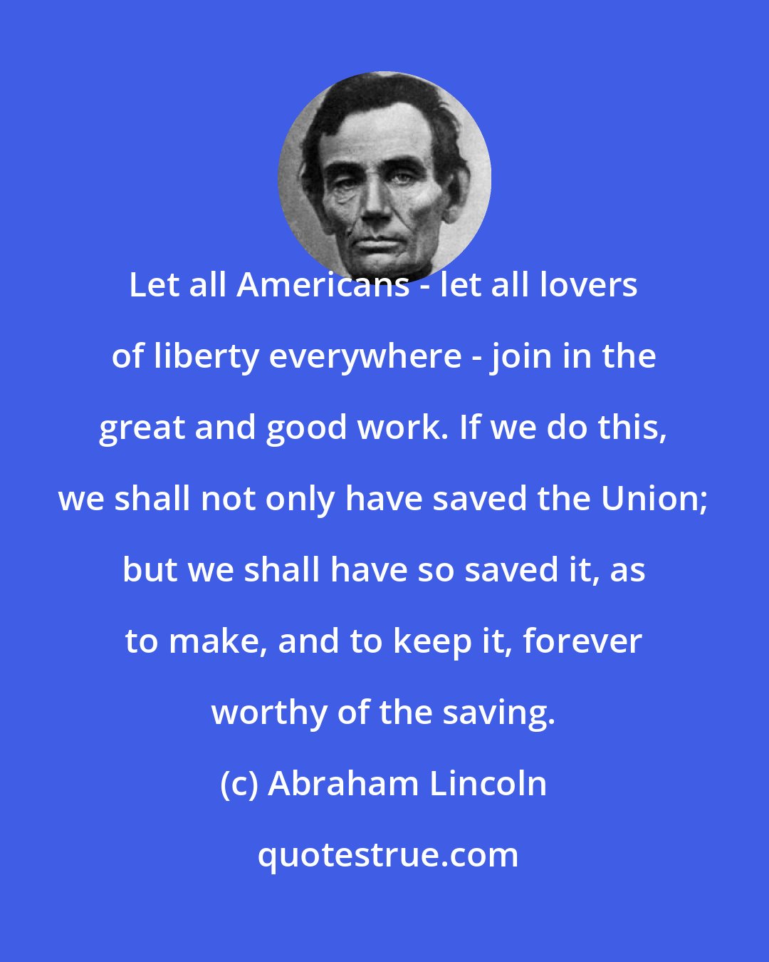 Abraham Lincoln: Let all Americans - let all lovers of liberty everywhere - join in the great and good work. If we do this, we shall not only have saved the Union; but we shall have so saved it, as to make, and to keep it, forever worthy of the saving.